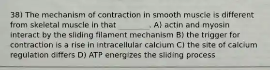 38) The mechanism of contraction in smooth muscle is different from skeletal muscle in that ________. A) actin and myosin interact by the sliding filament mechanism B) the trigger for contraction is a rise in intracellular calcium C) the site of calcium regulation differs D) ATP energizes the sliding process