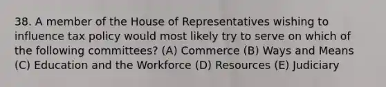 38. A member of the House of Representatives wishing to influence tax policy would most likely try to serve on which of the following committees? (A) Commerce (B) Ways and Means (C) Education and the Workforce (D) Resources (E) Judiciary