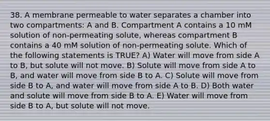 38. A membrane permeable to water separates a chamber into two compartments: A and B. Compartment A contains a 10 mM solution of non-permeating solute, whereas compartment B contains a 40 mM solution of non-permeating solute. Which of the following statements is TRUE? A) Water will move from side A to B, but solute will not move. B) Solute will move from side A to B, and water will move from side B to A. C) Solute will move from side B to A, and water will move from side A to B. D) Both water and solute will move from side B to A. E) Water will move from side B to A, but solute will not move.