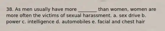 38. As men usually have more ________ than women, women are more often the victims of sexual harassment. a. sex drive b. power c. intelligence d. automobiles e. facial and chest hair