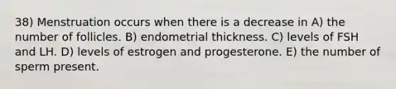 38) Menstruation occurs when there is a decrease in A) the number of follicles. B) endometrial thickness. C) levels of FSH and LH. D) levels of estrogen and progesterone. E) the number of sperm present.