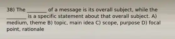 38) The ________ of a message is its overall subject, while the ________ is a specific statement about that overall subject. A) medium, theme B) topic, main idea C) scope, purpose D) focal point, rationale