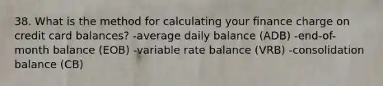 38. What is the method for calculating your finance charge on credit card balances? -average daily balance (ADB) -end-of-month balance (EOB) -variable rate balance (VRB) -consolidation balance (CB)