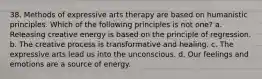 38. Methods of expressive arts therapy are based on humanistic principles. Which of the following principles is not one? a. Releasing creative energy is based on the principle of regression. b. The creative process is transformative and healing. c. The expressive arts lead us into the unconscious. d. Our feelings and emotions are a source of energy.