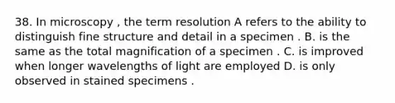 38. In microscopy , the term resolution A refers to the ability to distinguish fine structure and detail in a specimen . B. is the same as the total magnification of a specimen . C. is improved when longer wavelengths of light are employed D. is only observed in stained specimens .