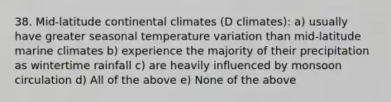 38. Mid-latitude continental climates (D climates): a) usually have greater seasonal temperature variation than mid-latitude marine climates b) experience the majority of their precipitation as wintertime rainfall c) are heavily influenced by monsoon circulation d) All of the above e) None of the above