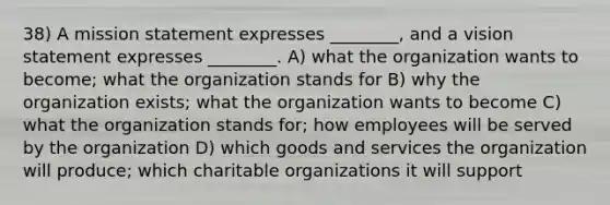 38) A mission statement expresses ________, and a vision statement expresses ________. A) what the organization wants to become; what the organization stands for B) why the organization exists; what the organization wants to become C) what the organization stands for; how employees will be served by the organization D) which goods and services the organization will produce; which charitable organizations it will support