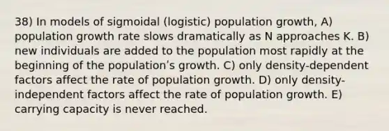 38) In models of sigmoidal (logistic) population growth, A) population growth rate slows dramatically as N approaches K. B) new individuals are added to the population most rapidly at the beginning of the populationʹs growth. C) only density-dependent factors affect the rate of population growth. D) only density-independent factors affect the rate of population growth. E) carrying capacity is never reached.