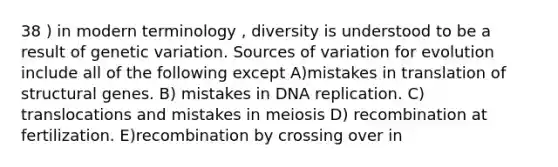 38 ) in modern terminology , diversity is understood to be a result of genetic variation. Sources of variation for evolution include all of the following except A)mistakes in translation of structural genes. B) mistakes in DNA replication. C) translocations and mistakes in meiosis D) recombination at fertilization. E)recombination by crossing over in