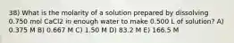 38) What is the molarity of a solution prepared by dissolving 0.750 mol CaCl2 in enough water to make 0.500 L of solution? A) 0.375 M B) 0.667 M C) 1.50 M D) 83.2 M E) 166.5 M