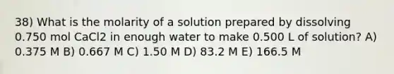 38) What is the molarity of a solution prepared by dissolving 0.750 mol CaCl2 in enough water to make 0.500 L of solution? A) 0.375 M B) 0.667 M C) 1.50 M D) 83.2 M E) 166.5 M