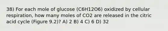 38) For each mole of glucose (C6H12O6) oxidized by cellular respiration, how many moles of CO2 are released in the citric acid cycle (Figure 9.2)? A) 2 B) 4 C) 6 D) 32