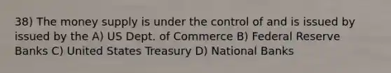 38) The money supply is under the control of and is issued by issued by the A) US Dept. of Commerce B) Federal Reserve Banks C) United States Treasury D) National Banks