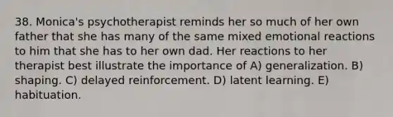 38. Monica's psychotherapist reminds her so much of her own father that she has many of the same mixed emotional reactions to him that she has to her own dad. Her reactions to her therapist best illustrate the importance of A) generalization. B) shaping. C) delayed reinforcement. D) latent learning. E) habituation.