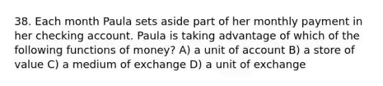 38. Each month Paula sets aside part of her monthly payment in her checking account. Paula is taking advantage of which of the following <a href='https://www.questionai.com/knowledge/kXa1cwTi7P-functions-of-money' class='anchor-knowledge'>functions of money</a>? A) a unit of account B) a store of value C) a medium of exchange D) a unit of exchange