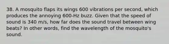 38. A mosquito flaps its wings 600 vibrations per second, which produces the annoying 600-Hz buzz. Given that the speed of sound is 340 m/s, how far does the sound travel between wing beats? In other words, find the wavelength of the mosquito's sound.