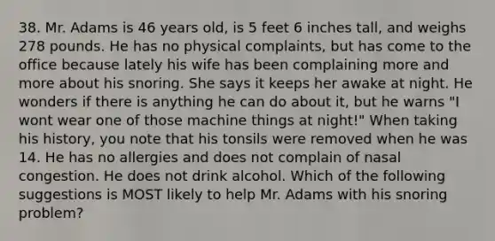 38. Mr. Adams is 46 years old, is 5 feet 6 inches tall, and weighs 278 pounds. He has no physical complaints, but has come to the office because lately his wife has been complaining more and more about his snoring. She says it keeps her awake at night. He wonders if there is anything he can do about it, but he warns "I wont wear one of those machine things at night!" When taking his history, you note that his tonsils were removed when he was 14. He has no allergies and does not complain of nasal congestion. He does not drink alcohol. Which of the following suggestions is MOST likely to help Mr. Adams with his snoring problem?