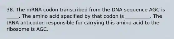 38. The mRNA codon transcribed from the DNA sequence AGC is _____. The amino acid specified by that codon is __________. The tRNA anticodon responsible for carrying this amino acid to the ribosome is AGC.