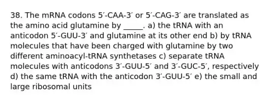 38. The mRNA codons 5′-CAA-3′ or 5′-CAG-3′ are translated as the amino acid glutamine by _____. a) the tRNA with an anticodon 5′-GUU-3′ and glutamine at its other end b) by tRNA molecules that have been charged with glutamine by two different aminoacyl-tRNA synthetases c) separate tRNA molecules with anticodons 3′-GUU-5′ and 3′-GUC-5′, respectively d) the same tRNA with the anticodon 3′-GUU-5′ e) the small and large ribosomal units