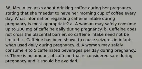 38. Mrs. Allen asks about drinking coffee during her pregnancy, stating that she "needs" to have her morning cup of coffee every day. What information regarding caffeine intake during pregnancy is most appropriate?​ a. A woman may safely consume up to 200 mg of caffeine daily during pregnancy. b. Caffeine does not cross the placental barrier, so caffeine intake need not be limited. c. Caffeine has been shown to cause seizures in infants when used daily during pregnancy. d. A woman may safely consume 4 to 5 caffeinated beverages per day during pregnancy. e. There is no amount of caffeine that is considered safe during pregnancy and it should be avoided.