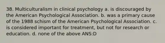 38. Multiculturalism in clinical psychology a. is discouraged by the American Psychological Association. b. was a primary cause of the 1988 schism of the American Psychological Association. c. is considered important for treatment, but not for research or education. d. none of the above ANS:D