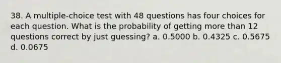 38. A multiple-choice test with 48 questions has four choices for each question. What is the probability of getting more than 12 questions correct by just guessing? a. 0.5000 b. 0.4325 c. 0.5675 d. 0.0675