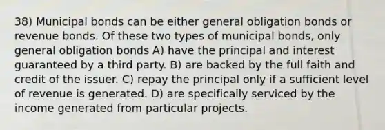 38) Municipal bonds can be either general obligation bonds or revenue bonds. Of these two types of municipal bonds, only general obligation bonds A) have the principal and interest guaranteed by a third party. B) are backed by the full faith and credit of the issuer. C) repay the principal only if a sufficient level of revenue is generated. D) are specifically serviced by the income generated from particular projects.