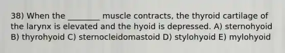 38) When the ________ muscle contracts, the thyroid cartilage of the larynx is elevated and the hyoid is depressed. A) sternohyoid B) thyrohyoid C) sternocleidomastoid D) stylohyoid E) mylohyoid