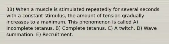 38) When a muscle is stimulated repeatedly for several seconds with a constant stimulus, the amount of tension gradually increases to a maximum. This phenomenon is called A) Incomplete tetanus. B) Complete tetanus. C) A twitch. D) Wave summation. E) Recruitment.