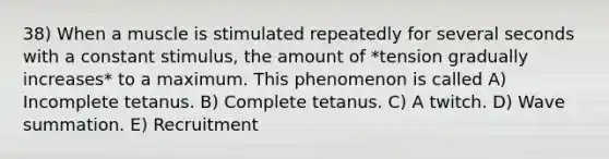 38) When a muscle is stimulated repeatedly for several seconds with a constant stimulus, the amount of *tension gradually increases* to a maximum. This phenomenon is called A) Incomplete tetanus. B) Complete tetanus. C) A twitch. D) Wave summation. E) Recruitment