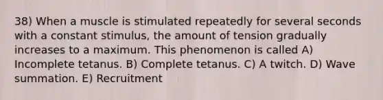 38) When a muscle is stimulated repeatedly for several seconds with a constant stimulus, the amount of tension gradually increases to a maximum. This phenomenon is called A) Incomplete tetanus. B) Complete tetanus. C) A twitch. D) Wave summation. E) Recruitment