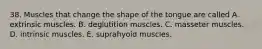 38. Muscles that change the shape of the tongue are called A. extrinsic muscles. B. deglutition muscles. C. masseter muscles. D. intrinsic muscles. E. suprahyoid muscles.