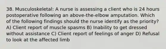 38. Musculoskeletal: A nurse is assessing a client who is 24 hours postoperative following an above-the-elbow amputation. Which of the following findings should the nurse identify as the priority? A) Client report of muscle spasms B) Inability to get dressed without assistance C) Client report of feelings of anger D) Refusal to look at the affected limb