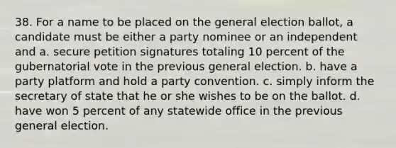 38. For a name to be placed on the general election ballot, a candidate must be either a party nominee or an independent and a. secure petition signatures totaling 10 percent of the gubernatorial vote in the previous general election. b. have a party platform and hold a party convention. c. simply inform the secretary of state that he or she wishes to be on the ballot. d. have won 5 percent of any statewide office in the previous general election.