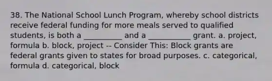 38. The National School Lunch Program, whereby school districts receive federal funding for more meals served to qualified students, is both a __________ and a ___________ grant. a. project, formula b. block, project -- Consider This: Block grants are federal grants given to states for broad purposes. c. categorical, formula d. categorical, block