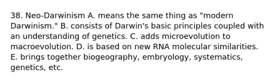 38. Neo-Darwinism A. means the same thing as "modern Darwinism." B. consists of Darwin's basic principles coupled with an understanding of genetics. C. adds microevolution to macroevolution. D. is based on new RNA molecular similarities. E. brings together biogeography, embryology, systematics, genetics, etc.