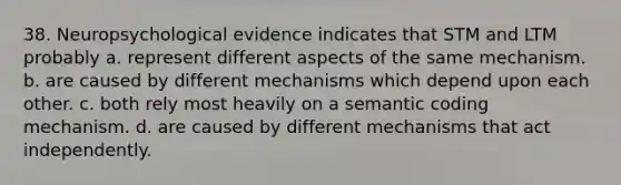 38. Neuropsychological evidence indicates that STM and LTM probably a. represent different aspects of the same mechanism. b. are caused by different mechanisms which depend upon each other. c. both rely most heavily on a semantic coding mechanism. d. are caused by different mechanisms that act independently.