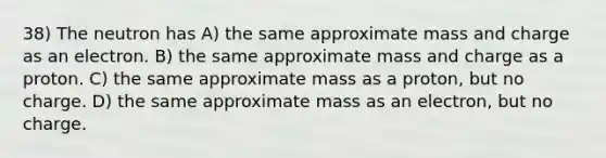 38) The neutron has A) the same approximate mass and charge as an electron. B) the same approximate mass and charge as a proton. C) the same approximate mass as a proton, but no charge. D) the same approximate mass as an electron, but no charge.