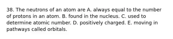 38. The neutrons of an atom are A. always equal to the number of protons in an atom. B. found in the nucleus. C. used to determine atomic number. D. positively charged. E. moving in pathways called orbitals.