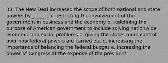 38. <a href='https://www.questionai.com/knowledge/kJSTumESvi-the-new-deal' class='anchor-knowledge'>the new deal</a> increased the scope of both national and state powers by ______. a. restricting the involvement of the government in business and the economy b. redefining the purpose of American government to include solving nationwide economic and social problems c. giving the states more control over how federal powers are carried out d. increasing the importance of balancing <a href='https://www.questionai.com/knowledge/kS29NErBPI-the-federal-budget' class='anchor-knowledge'>the federal budget</a> e. increasing the power of Congress at the expense of the president