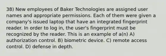 38) New employees of Baker Technologies are assigned user names and appropriate permissions. Each of them were given a company's issued laptop that have an integrated fingerprint reader. In order to log in, the user's fingerprint must be recognized by the reader. This is an example of a(n) A) authorization control. B) biometric device. C) remote access control. D) defense in depth.