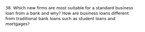 38. Which new firms are most suitable for a standard business loan from a bank and why? How are business loans different from traditional bank loans such as student loans and mortgages?