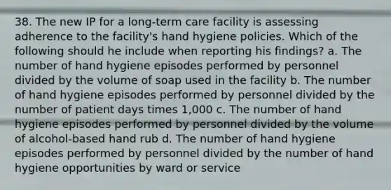 38. The new IP for a long-term care facility is assessing adherence to the facility's hand hygiene policies. Which of the following should he include when reporting his findings? a. The number of hand hygiene episodes performed by personnel divided by the volume of soap used in the facility b. The number of hand hygiene episodes performed by personnel divided by the number of patient days times 1,000 c. The number of hand hygiene episodes performed by personnel divided by the volume of alcohol-based hand rub d. The number of hand hygiene episodes performed by personnel divided by the number of hand hygiene opportunities by ward or service