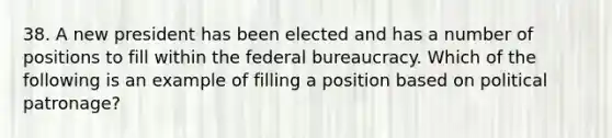 38. A new president has been elected and has a number of positions to fill within the federal bureaucracy. Which of the following is an example of filling a position based on political patronage?