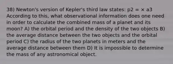 38) Newton's version of Kepler's third law states: p2 = × a3 According to this, what observational information does one need in order to calculate the combined mass of a planet and its moon? A) the orbital period and the density of the two objects B) the average distance between the two objects and the orbital period C) the radius of the two planets in meters and the average distance between them D) It is impossible to determine the mass of any astronomical object.