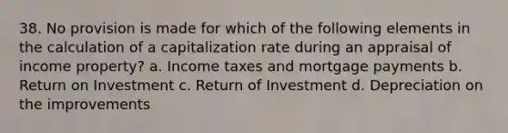 38. No provision is made for which of the following elements in the calculation of a capitalization rate during an appraisal of income property? a. Income taxes and mortgage payments b. Return on Investment c. Return of Investment d. Depreciation on the improvements