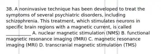 38. A noninvasive technique has been developed to treat the symptoms of several psychiatric disorders, including schizophrenia. This treatment, which stimulates neurons in specific brain regions with a magnetic current, is called ___________ A. nuclear magnetic stimulation (NMS) B. functional magnetic resonance imaging (fMRI) C. magnetic resonance imaging (MRI) D. transcranial magnetic stimulation (TMS)