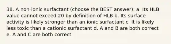 38. A non-ionic surfactant (choose the BEST answer): a. Its HLB value cannot exceed 20 by definition of HLB b. Its surface activity is likely stronger than an ionic surfactant c. It is likely less toxic than a cationic surfactant d. A and B are both correct e. A and C are both correct