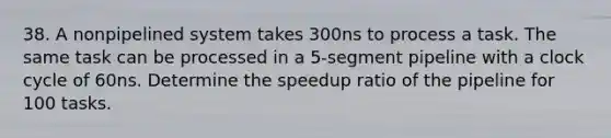 38. A nonpipelined system takes 300ns to process a task. The same task can be processed in a 5-segment pipeline with a clock cycle of 60ns. Determine the speedup ratio of the pipeline for 100 tasks.