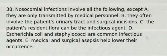 38. Nosocomial infections involve all the following, except A. they are only transmitted by medical personnel. B. they often involve the patient's urinary tract and surgical incisions. C. the patient's resident flora can be the infectious agent. D. Escherichia coli and staphylococci are common infectious agents. E. medical and surgical asepsis help lower their occurrence.